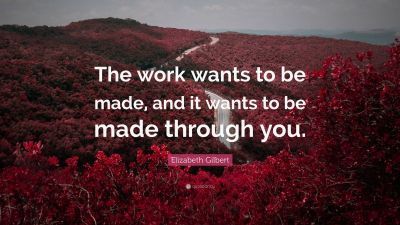 Elizabeth Gilbert Quote: “The work wants to be made, and it wants to be made through you.”