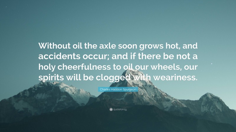 Charles Haddon Spurgeon Quote: “Without oil the axle soon grows hot, and accidents occur; and if there be not a holy cheerfulness to oil our wheels, our spirits will be clogged with weariness.”