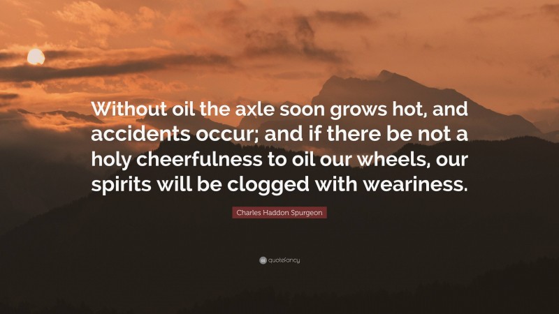 Charles Haddon Spurgeon Quote: “Without oil the axle soon grows hot, and accidents occur; and if there be not a holy cheerfulness to oil our wheels, our spirits will be clogged with weariness.”