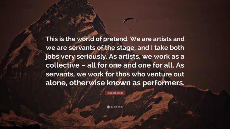 Rebecca Stead Quote: “This is the world of pretend. We are artists and we are servants of the stage, and I take both jobs very seriously. As artists, we work as a collective – all for one and one for all. As servants, we work for thos who venture out alone, otherwise known as performers.”