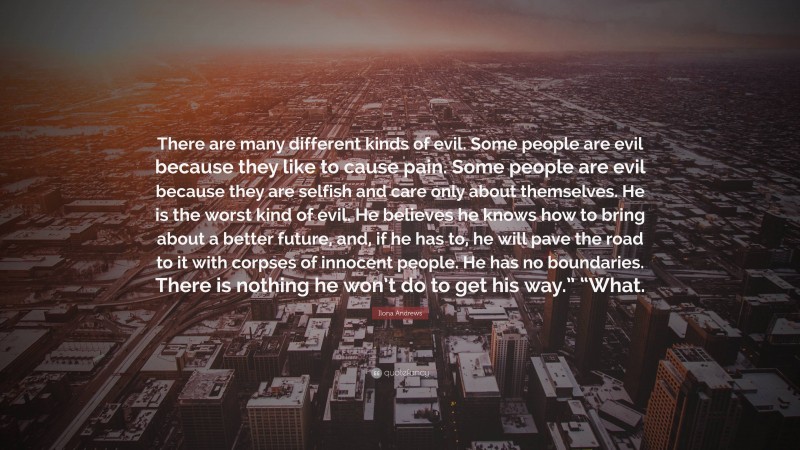 Ilona Andrews Quote: “There are many different kinds of evil. Some people are evil because they like to cause pain. Some people are evil because they are selfish and care only about themselves. He is the worst kind of evil. He believes he knows how to bring about a better future, and, if he has to, he will pave the road to it with corpses of innocent people. He has no boundaries. There is nothing he won’t do to get his way.” “What.”