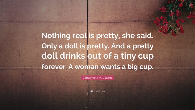 Catherynne M. Valente Quote: “Nothing real is pretty, she said. Only a doll is pretty. And a pretty doll drinks out of a tiny cup forever. A woman wants a big cup.”