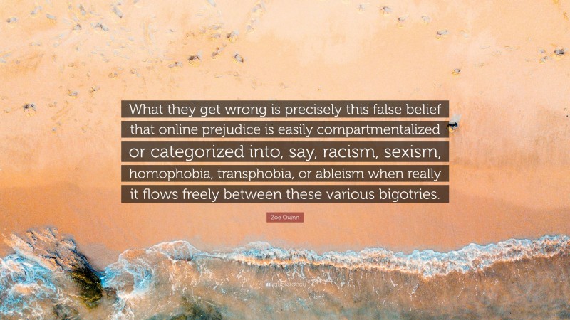 Zoe Quinn Quote: “What they get wrong is precisely this false belief that online prejudice is easily compartmentalized or categorized into, say, racism, sexism, homophobia, transphobia, or ableism when really it flows freely between these various bigotries.”