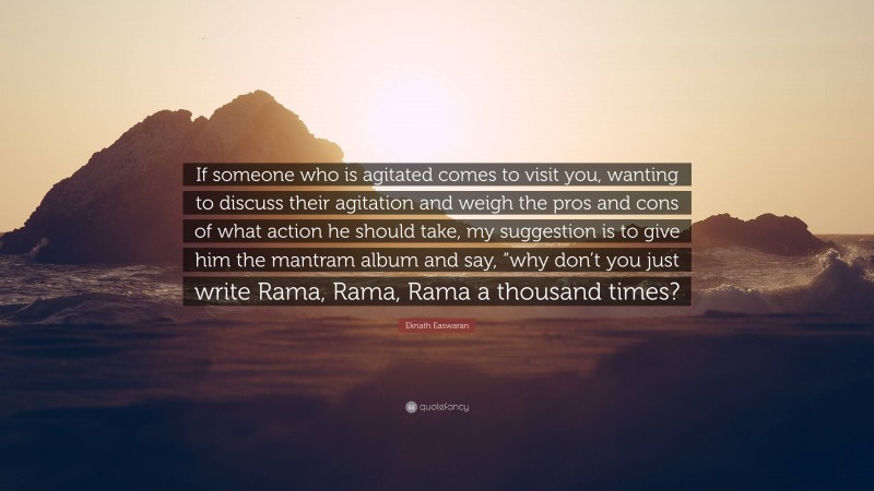 Eknath Easwaran Quote: “If someone who is agitated comes to visit you, wanting to discuss their agitation and weigh the pros and cons of what action he should take, my suggestion is to give him the mantram album and say, “why don’t you just write Rama, Rama, Rama a thousand times?”