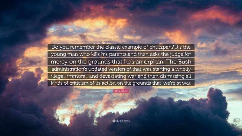 William Blum Quote: “Do you remember the classic example of chutzpah? It’s the young man who kills his parents and then asks the judge for mercy on the grounds that he’s an orphan. The Bush administration’s updated version of that was starting a wholly illegal, immoral, and devastating war and then dismissing all kinds of criticism of its action on the grounds that ’we’re at war.”