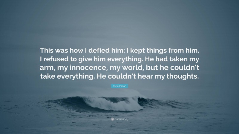 Jack Jordan Quote: “This was how I defied him: I kept things from him. I refused to give him everything. He had taken my arm, my innocence, my world, but he couldn’t take everything. He couldn’t hear my thoughts.”