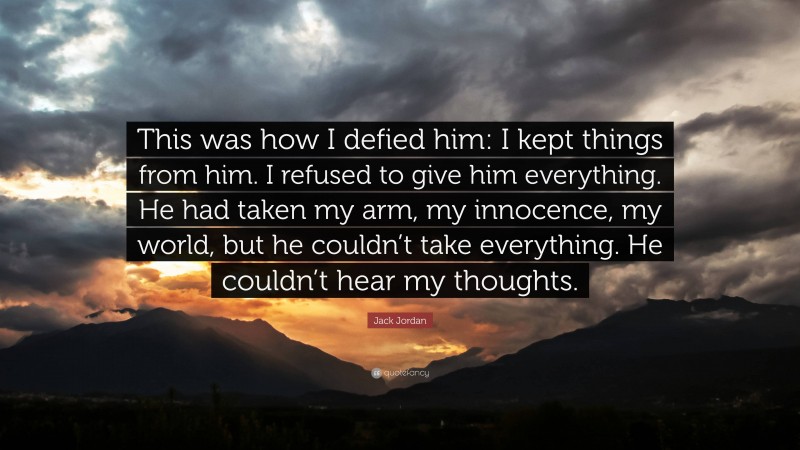 Jack Jordan Quote: “This was how I defied him: I kept things from him. I refused to give him everything. He had taken my arm, my innocence, my world, but he couldn’t take everything. He couldn’t hear my thoughts.”