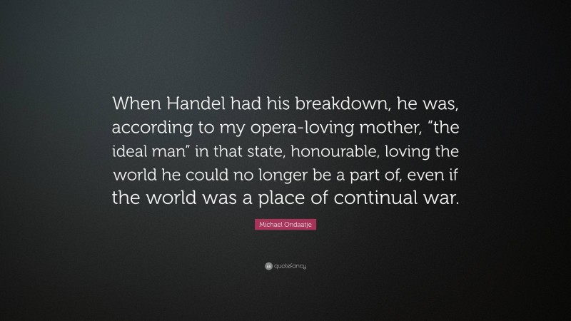 Michael Ondaatje Quote: “When Handel had his breakdown, he was, according to my opera-loving mother, “the ideal man” in that state, honourable, loving the world he could no longer be a part of, even if the world was a place of continual war.”