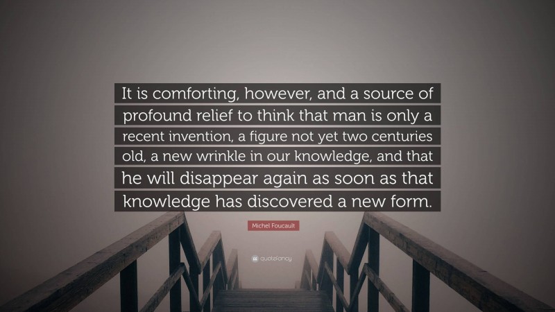 Michel Foucault Quote: “It is comforting, however, and a source of profound relief to think that man is only a recent invention, a figure not yet two centuries old, a new wrinkle in our knowledge, and that he will disappear again as soon as that knowledge has discovered a new form.”