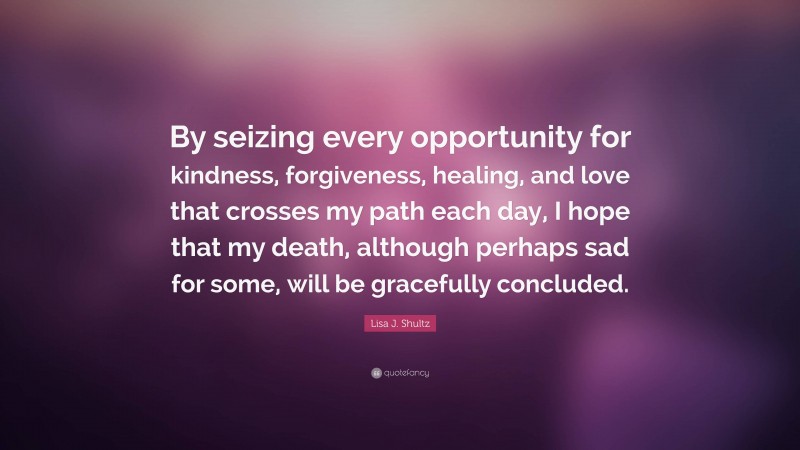 Lisa J. Shultz Quote: “By seizing every opportunity for kindness, forgiveness, healing, and love that crosses my path each day, I hope that my death, although perhaps sad for some, will be gracefully concluded.”