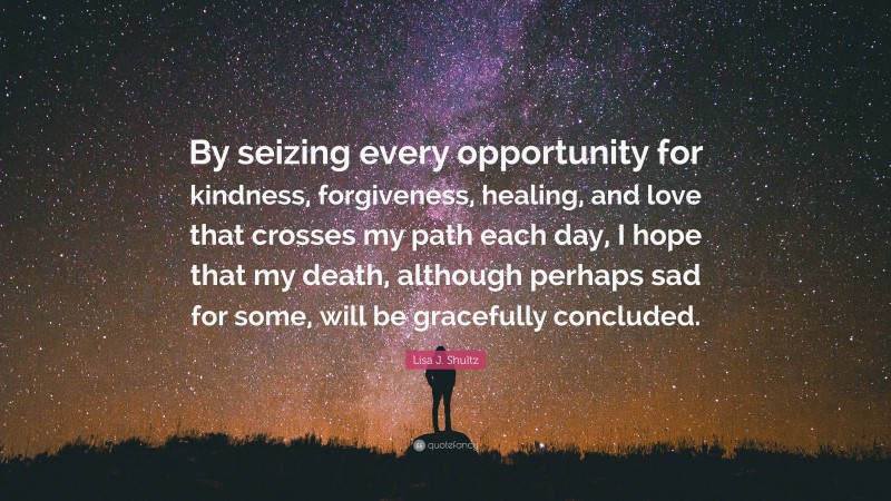 Lisa J. Shultz Quote: “By seizing every opportunity for kindness, forgiveness, healing, and love that crosses my path each day, I hope that my death, although perhaps sad for some, will be gracefully concluded.”