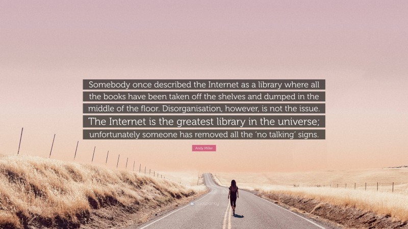 Andy Miller Quote: “Somebody once described the Internet as a library where all the books have been taken off the shelves and dumped in the middle of the floor. Disorganisation, however, is not the issue. The Internet is the greatest library in the universe; unfortunately someone has removed all the ‘no talking’ signs.”