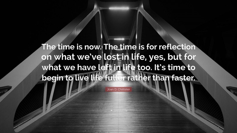 Joan D. Chittister Quote: “The time is now. The time is for reflection on what we’ve lost in life, yes, but for what we have left in life too. It’s time to begin to live life fuller rather than faster.”