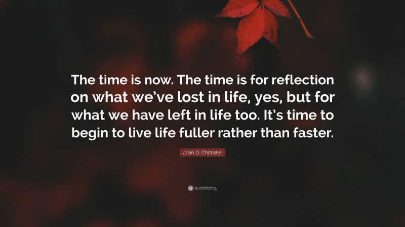 Joan D. Chittister Quote: “The time is now. The time is for reflection on what we’ve lost in life, yes, but for what we have left in life too. It’s time to begin to live life fuller rather than faster.”