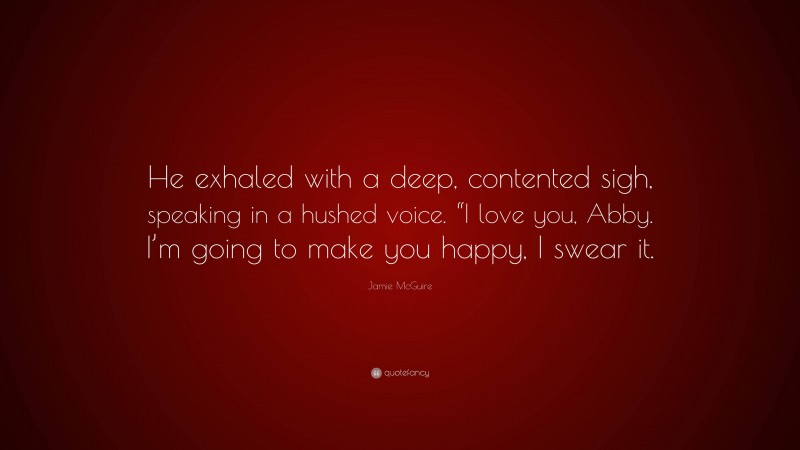 Jamie McGuire Quote: “He exhaled with a deep, contented sigh, speaking in a hushed voice. “I love you, Abby. I’m going to make you happy, I swear it.”
