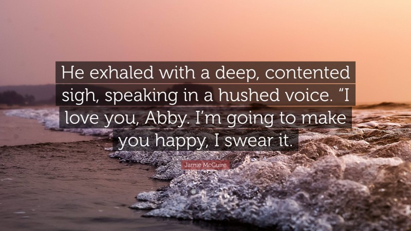 Jamie McGuire Quote: “He exhaled with a deep, contented sigh, speaking in a hushed voice. “I love you, Abby. I’m going to make you happy, I swear it.”