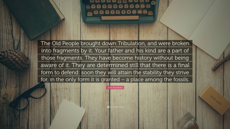 John Wyndham Quote: “The Old People brought down Tribulation, and were broken into fragments by it. Your father and his kind are a part of those fragments. They have become history without being aware of it. They are determined still that there is a final form to defend: soon they will attain the stability they strive for, in the only form it is granted – a place among the fossils.”