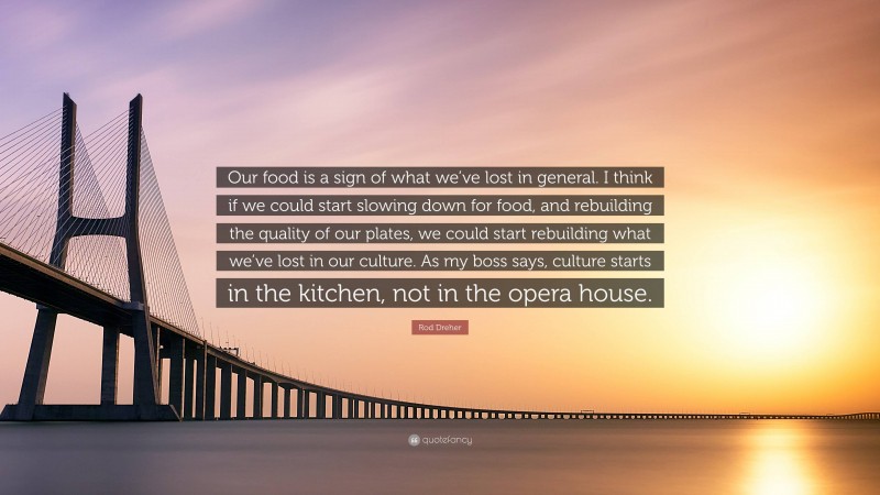 Rod Dreher Quote: “Our food is a sign of what we’ve lost in general. I think if we could start slowing down for food, and rebuilding the quality of our plates, we could start rebuilding what we’ve lost in our culture. As my boss says, culture starts in the kitchen, not in the opera house.”