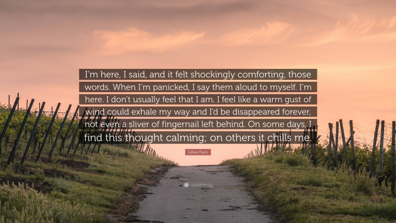 Gillian Flynn Quote: “I’m here, I said, and it felt shockingly comforting, those words. When I’m panicked, I say them aloud to myself. I’m here. I don’t usually feel that I am. I feel like a warm gust of wind could exhale my way and I’d be disappeared forever, not even a sliver of fingernail left behind. On some days, I find this thought calming; on others it chills me.”