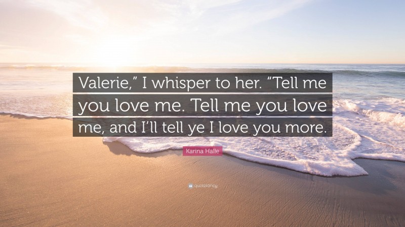 Karina Halle Quote: “Valerie,” I whisper to her. “Tell me you love me. Tell me you love me, and I’ll tell ye I love you more.”