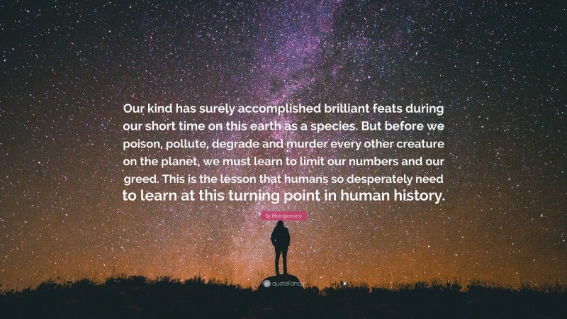 Sy Montgomery Quote: “Our kind has surely accomplished brilliant feats during our short time on this earth as a species. But before we poison, pollute, degrade and murder every other creature on the planet, we must learn to limit our numbers and our greed. This is the lesson that humans so desperately need to learn at this turning point in human history.”