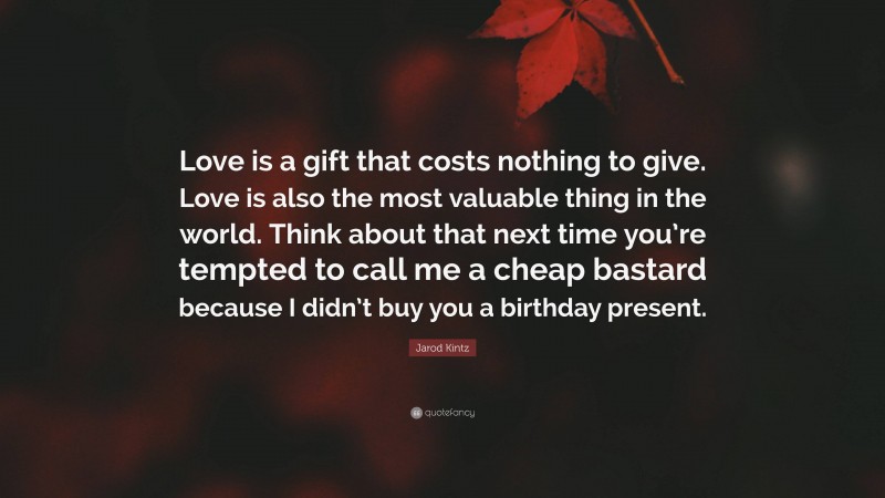 Jarod Kintz Quote: “Love is a gift that costs nothing to give. Love is also the most valuable thing in the world. Think about that next time you’re tempted to call me a cheap bastard because I didn’t buy you a birthday present.”