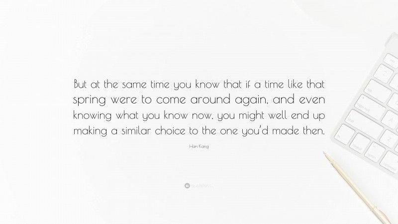 Han Kang Quote: “But at the same time you know that if a time like that spring were to come around again, and even knowing what you know now, you might well end up making a similar choice to the one you’d made then.”