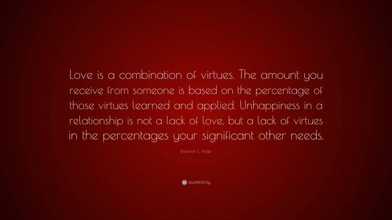 Shannon L. Alder Quote: “Love is a combination of virtues. The amount you receive from someone is based on the percentage of those virtues learned and applied. Unhappiness in a relationship is not a lack of love, but a lack of virtues in the percentages your significant other needs.”