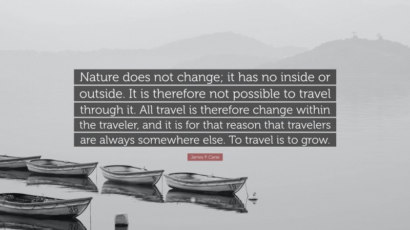 James P. Carse Quote: “Nature does not change; it has no inside or outside. It is therefore not possible to travel through it. All travel is therefore change within the traveler, and it is for that reason that travelers are always somewhere else. To travel is to grow.”