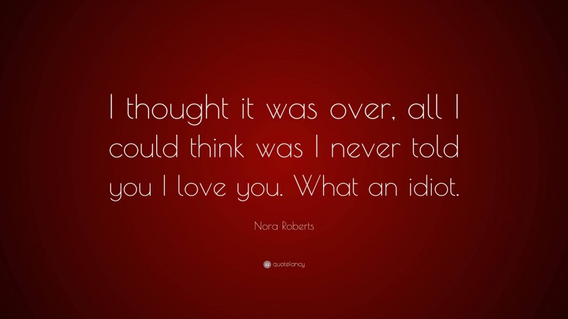 Nora Roberts Quote: “I thought it was over, all I could think was I never told you I love you. What an idiot.”
