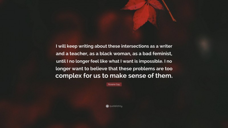 Roxane Gay Quote: “I will keep writing about these intersections as a writer and a teacher, as a black woman, as a bad feminist, until I no longer feel like what I want is impossible. I no longer want to believe that these problems are too complex for us to make sense of them.”