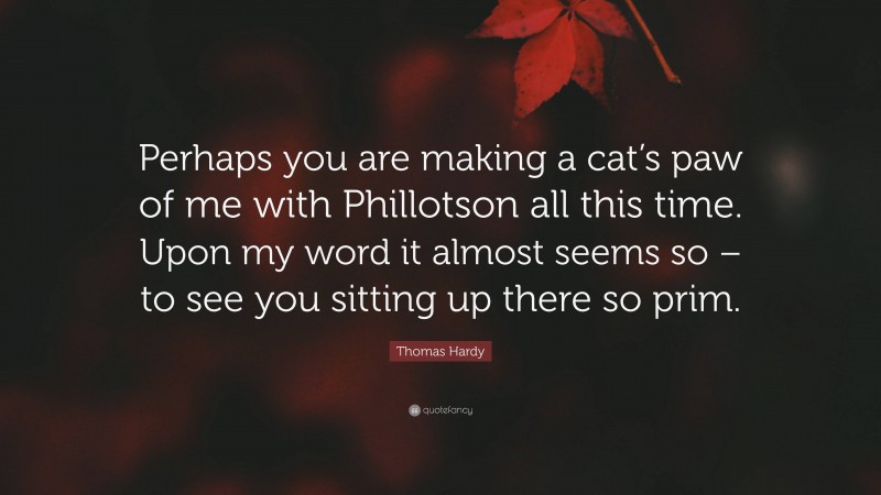 Thomas Hardy Quote: “Perhaps you are making a cat’s paw of me with Phillotson all this time. Upon my word it almost seems so – to see you sitting up there so prim.”