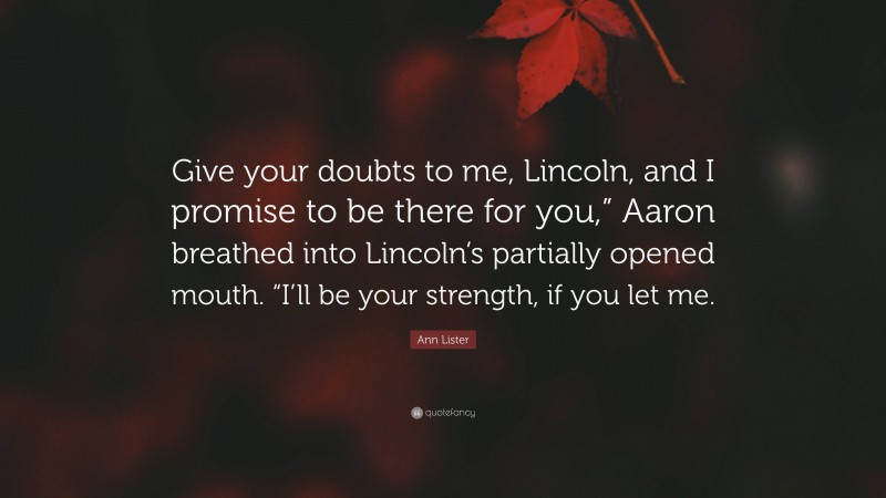 Ann Lister Quote: “Give your doubts to me, Lincoln, and I promise to be there for you,” Aaron breathed into Lincoln’s partially opened mouth. “I’ll be your strength, if you let me.”