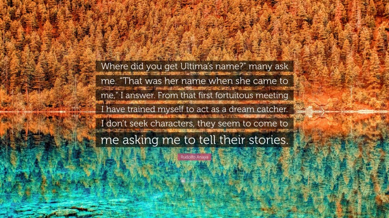 Rudolfo Anaya Quote: “Where did you get Ultima’s name?” many ask me. “That was her name when she came to me,” I answer. From that first fortuitous meeting I have trained myself to act as a dream catcher. I don’t seek characters, they seem to come to me asking me to tell their stories.”