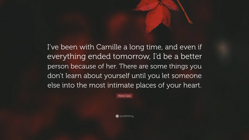Kiera Cass Quote: “I’ve been with Camille a long time, and even if everything ended tomorrow, I’d be a better person because of her. There are some things you don’t learn about yourself until you let someone else into the most intimate places of your heart.”
