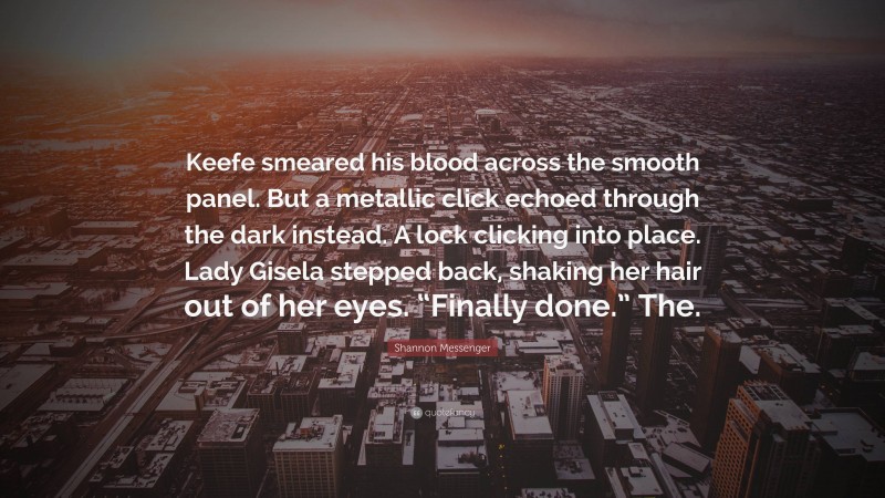 Shannon Messenger Quote: “Keefe smeared his blood across the smooth panel. But a metallic click echoed through the dark instead. A lock clicking into place. Lady Gisela stepped back, shaking her hair out of her eyes. “Finally done.” The.”