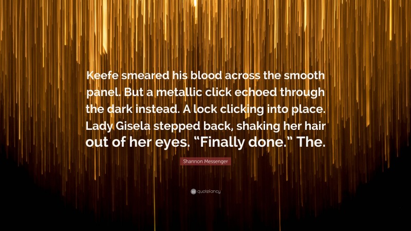 Shannon Messenger Quote: “Keefe smeared his blood across the smooth panel. But a metallic click echoed through the dark instead. A lock clicking into place. Lady Gisela stepped back, shaking her hair out of her eyes. “Finally done.” The.”