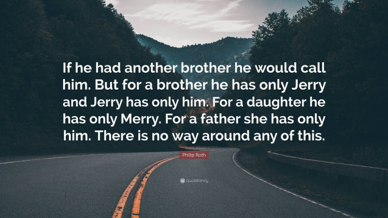Philip Roth Quote: “If he had another brother he would call him. But for a brother he has only Jerry and Jerry has only him. For a daughter he has only Merry. For a father she has only him. There is no way around any of this.”