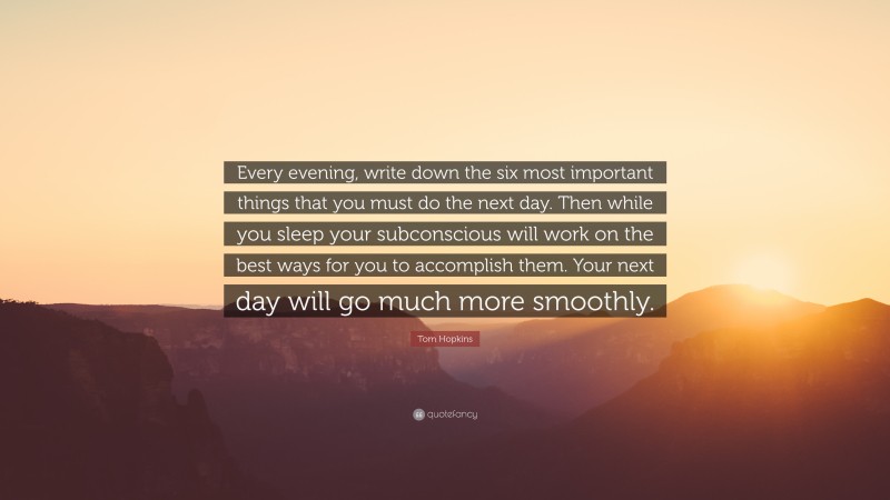 Tom Hopkins Quote: “Every evening, write down the six most important things that you must do the next day. Then while you sleep your subconscious will work on the best ways for you to accomplish them. Your next day will go much more smoothly.”