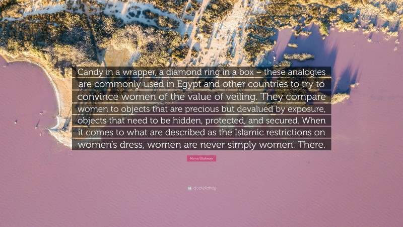 Mona Eltahawy Quote: “Candy in a wrapper, a diamond ring in a box – these analogies are commonly used in Egypt and other countries to try to convince women of the value of veiling. They compare women to objects that are precious but devalued by exposure, objects that need to be hidden, protected, and secured. When it comes to what are described as the Islamic restrictions on women’s dress, women are never simply women. There.”