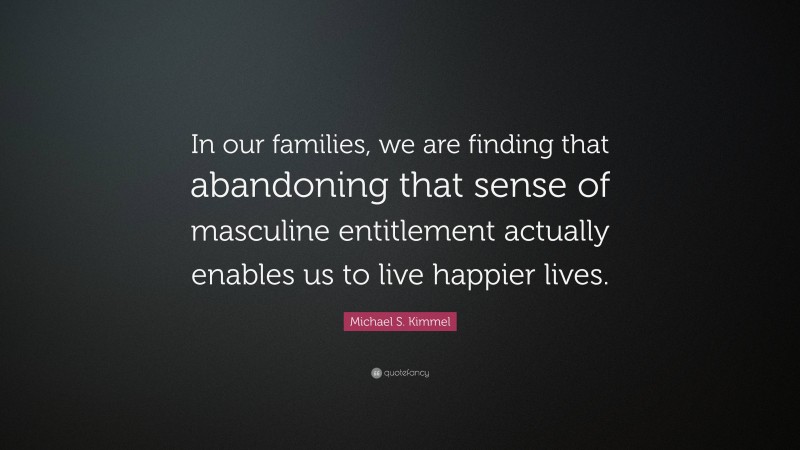 Michael S. Kimmel Quote: “In our families, we are finding that abandoning that sense of masculine entitlement actually enables us to live happier lives.”