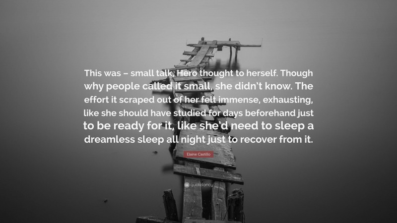 Elaine Castillo Quote: “This was – small talk, Hero thought to herself. Though why people called it small, she didn’t know. The effort it scraped out of her felt immense, exhausting, like she should have studied for days beforehand just to be ready for it, like she’d need to sleep a dreamless sleep all night just to recover from it.”