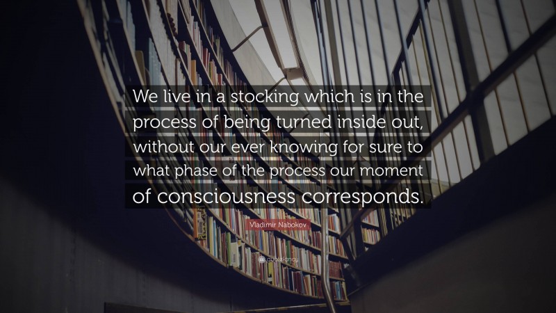 Vladimir Nabokov Quote: “We live in a stocking which is in the process of being turned inside out, without our ever knowing for sure to what phase of the process our moment of consciousness corresponds.”