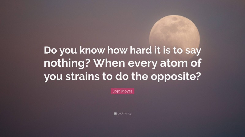 Jojo Moyes Quote: “Do you know how hard it is to say nothing? When every atom of you strains to do the opposite?”