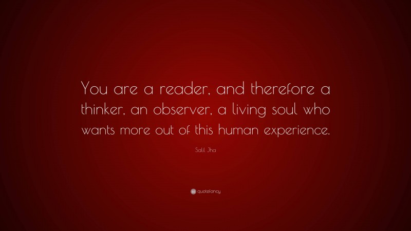 Salil Jha Quote: “You are a reader, and therefore a thinker, an observer, a living soul who wants more out of this human experience.”