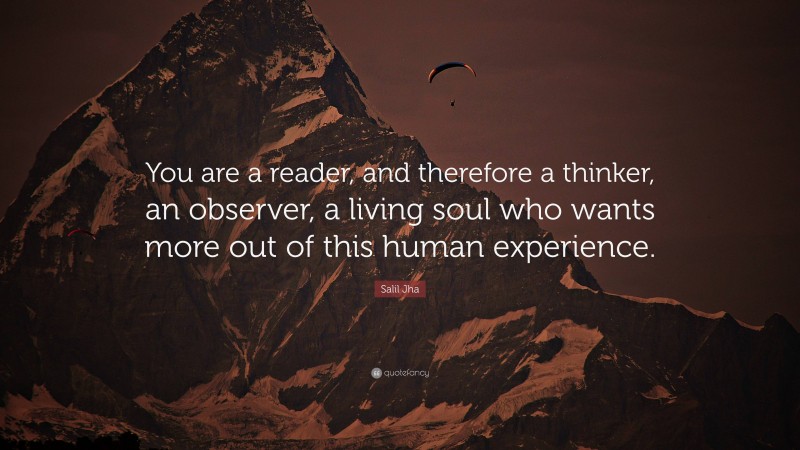 Salil Jha Quote: “You are a reader, and therefore a thinker, an observer, a living soul who wants more out of this human experience.”