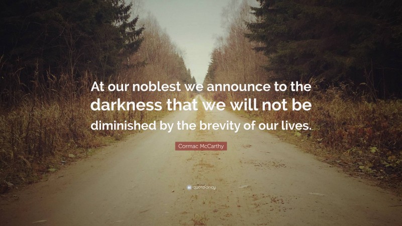 Cormac McCarthy Quote: “At our noblest we announce to the darkness that we will not be diminished by the brevity of our lives.”