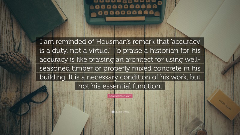 Edward Hallett Carr Quote: “I am reminded of Housman’s remark that ‘accuracy is a duty, not a virtue.’ To praise a historian for his accuracy is like praising an architect for using well-seasoned timber or properly mixed concrete in his building. It is a necessary condition of his work, but not his essential function.”