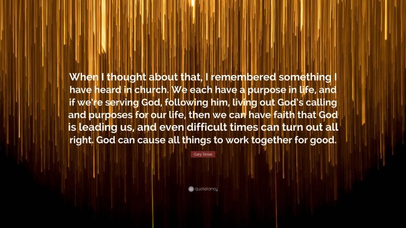 Gary Sinise Quote: “When I thought about that, I remembered something I have heard in church. We each have a purpose in life, and if we’re serving God, following him, living out God’s calling and purposes for our life, then we can have faith that God is leading us, and even difficult times can turn out all right. God can cause all things to work together for good.”