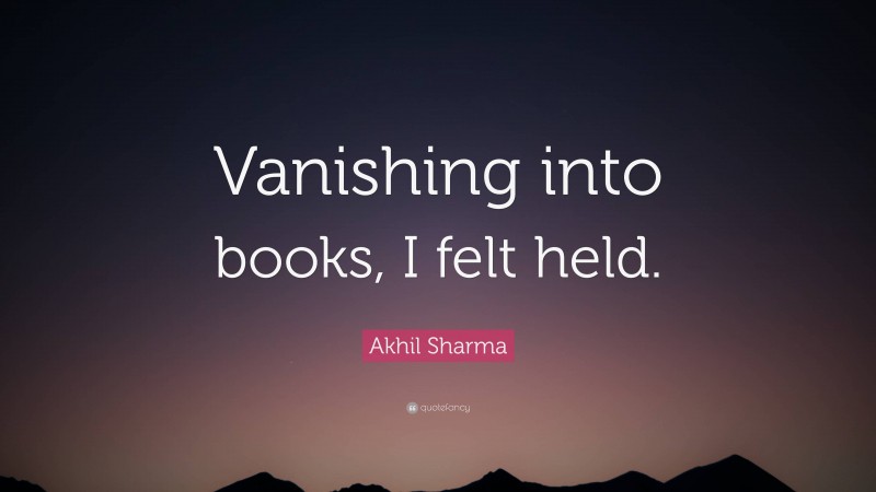 Akhil Sharma Quote: “Vanishing into books, I felt held.”